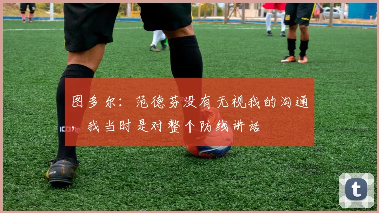 图多尔：范德芬没有无视我的沟通，我当时是对整个防线讲话