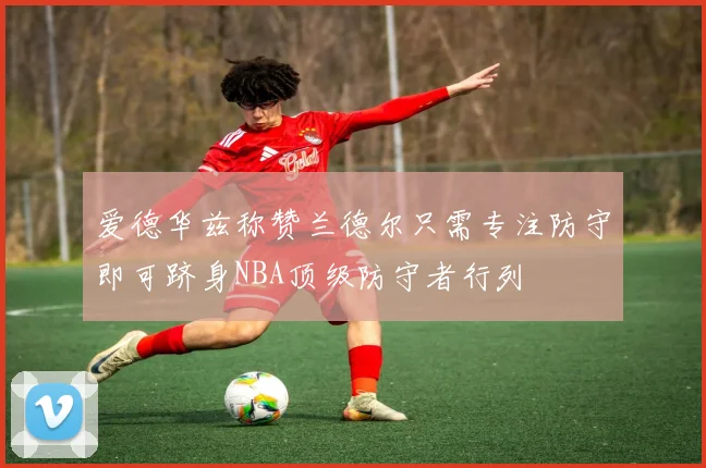 爱德华兹称赞兰德尔只需专注防守即可跻身NBA顶级防守者行列