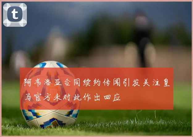 阿韦洛亚合同续约传闻引发关注皇马官方未对此作出回应