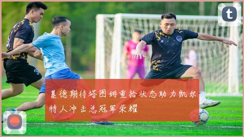 基德期待塔图姆重拾状态助力凯尔特人冲击总冠军荣耀