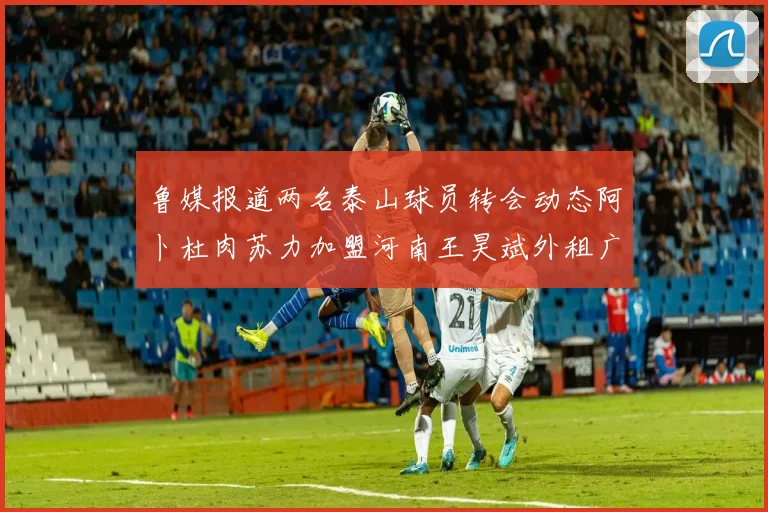 鲁媒报道两名泰山球员转会动态阿卜杜肉苏力加盟河南王昊斌外租广州豹