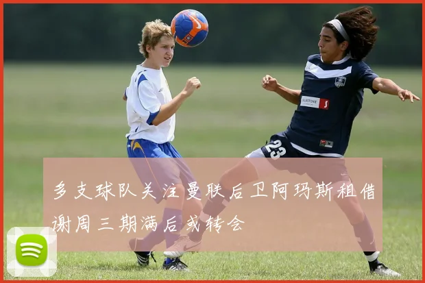 多支球队关注曼联后卫阿玛斯租借谢周三期满后或转会