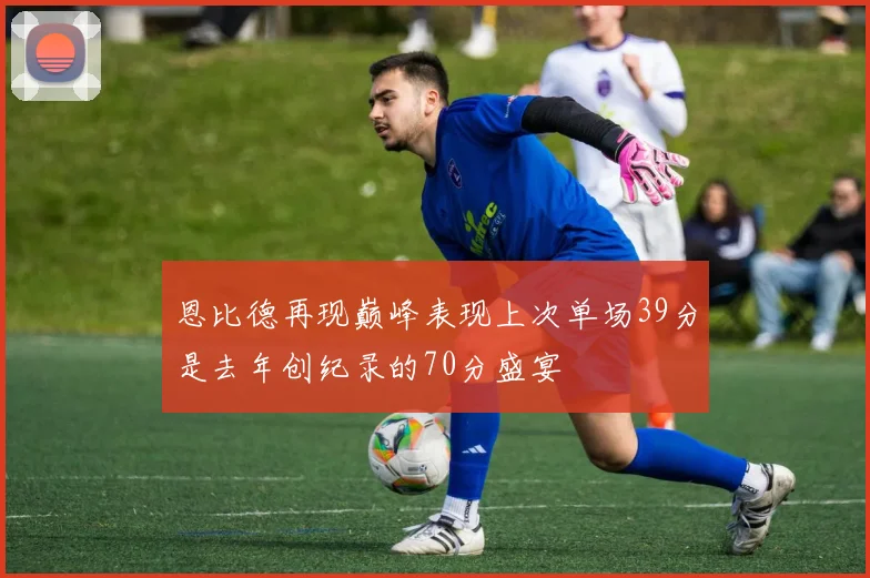 恩比德再现巅峰表现上次单场39分是去年创纪录的70分盛宴