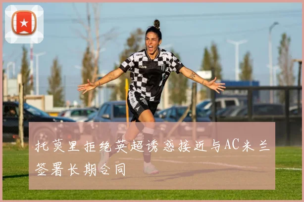 托莫里拒绝英超诱惑接近与AC米兰签署长期合同