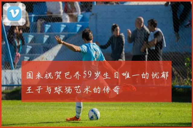 国米祝贺巴乔59岁生日唯一的忧郁王子与球场艺术的传奇