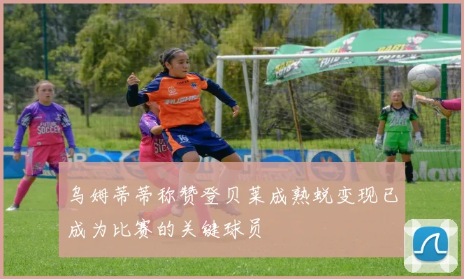 乌姆蒂蒂称赞登贝莱成熟蜕变现已成为比赛的关键球员