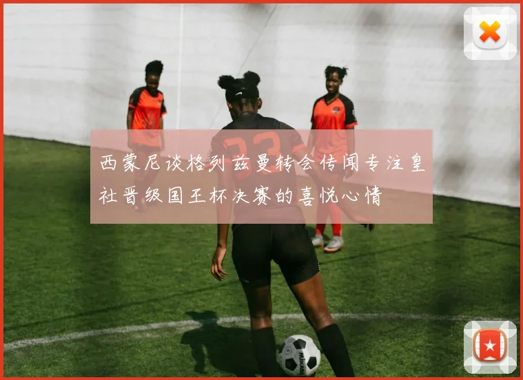 西蒙尼谈格列兹曼转会传闻专注皇社晋级国王杯决赛的喜悦心情