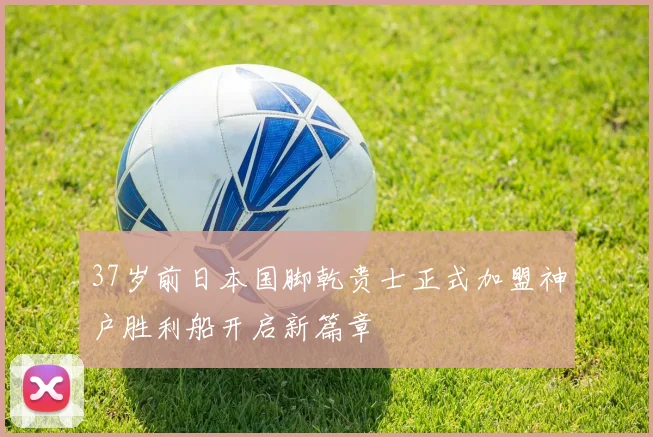 37岁前日本国脚乾贵士正式加盟神户胜利船开启新篇章