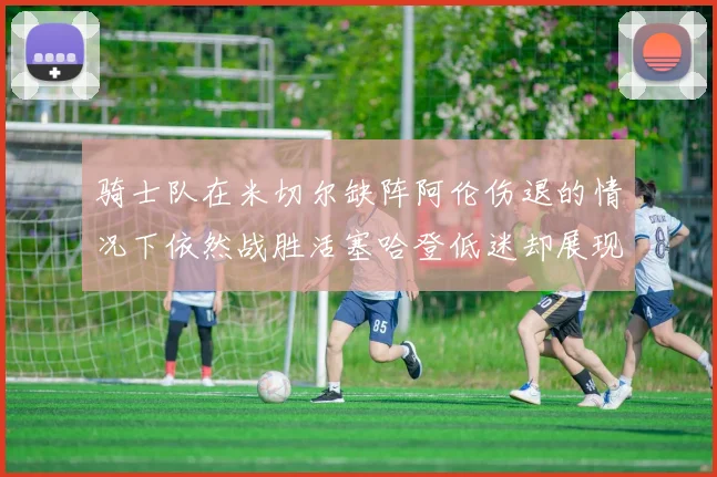 骑士队在米切尔缺阵阿伦伤退的情况下依然战胜活塞哈登低迷却展现季后赛实力