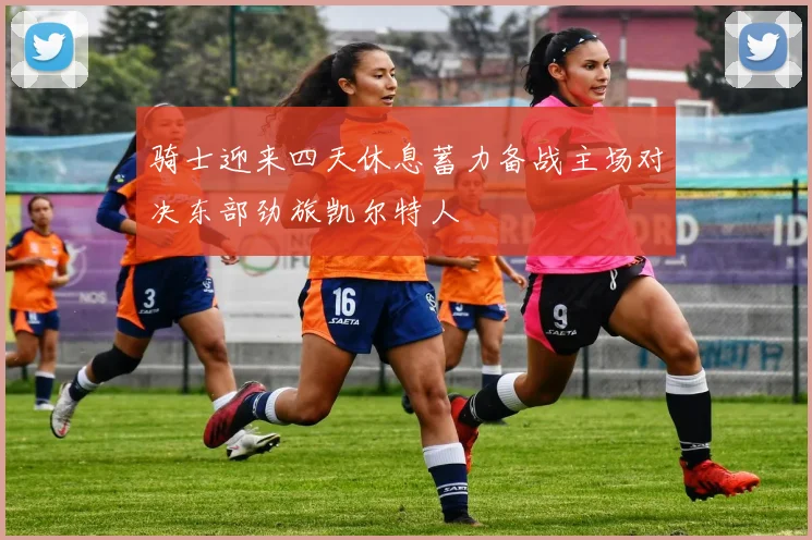 骑士迎来四天休息蓄力备战主场对决东部劲旅凯尔特人