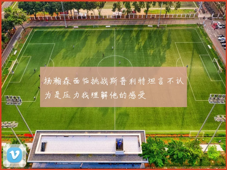 杨瀚森面临挑战斯普利特坦言不认为是压力我理解他的感受