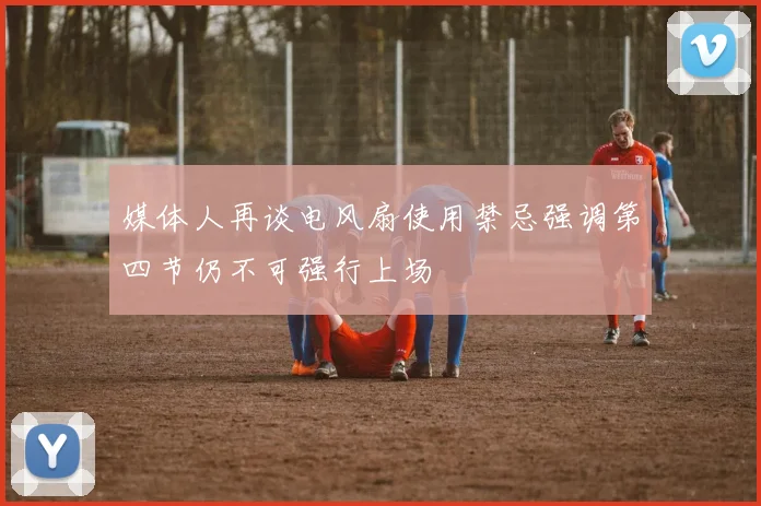 媒体人再谈电风扇使用禁忌强调第四节仍不可强行上场