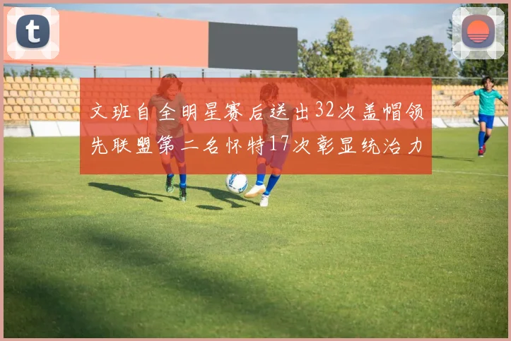 文班自全明星赛后送出32次盖帽领先联盟第二名怀特17次彰显统治力