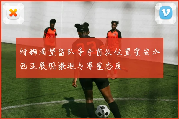 特狮渴望留队争夺首发位置霍安加西亚展现谦逊与尊重态度