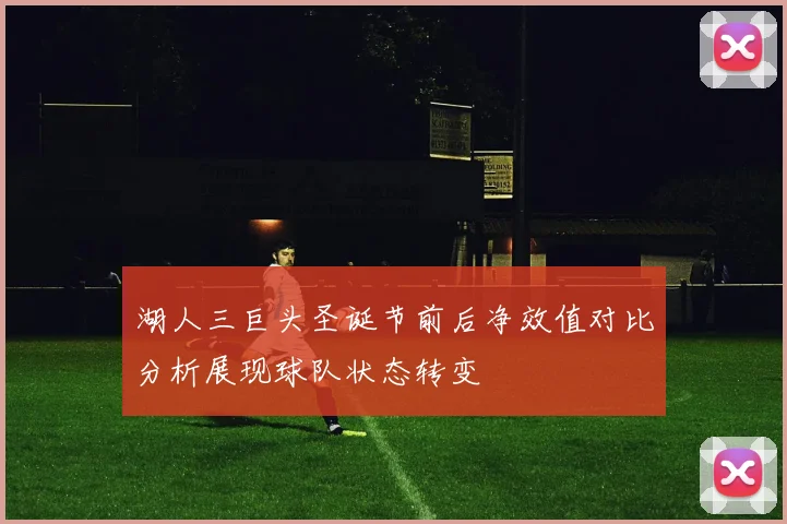 湖人三巨头圣诞节前后净效值对比分析展现球队状态转变