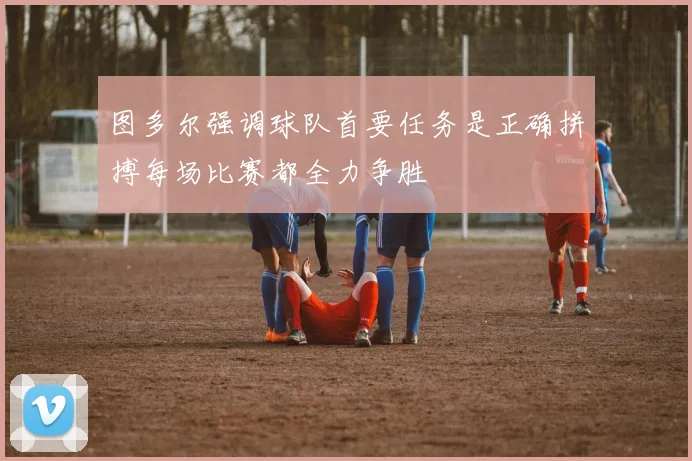 图多尔强调球队首要任务是正确拼搏每场比赛都全力争胜