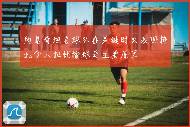 约基奇坦言球队在关键时刻表现挣扎令人担忧输球是主要原因