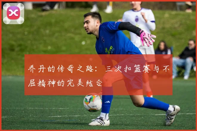 乔丹的传奇之路：三次扣篮赛与不屈精神的完美结合