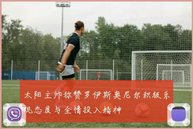 太阳主帅称赞罗伊斯奥尼尔积极乐观态度与全情投入精神