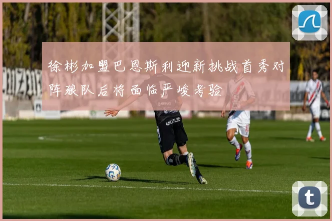 徐彬加盟巴恩斯利迎新挑战首秀对阵狼队后将面临严峻考验