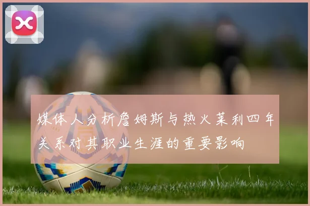 媒体人分析詹姆斯与热火莱利四年关系对其职业生涯的重要影响