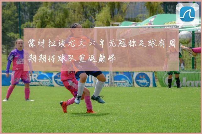 蒙特拉谈尤文六年无冠称足球有周期期待球队重返巅峰