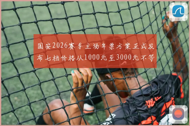 国安2026赛季主场年票方案正式发布七档价格从1000元至3000元不等