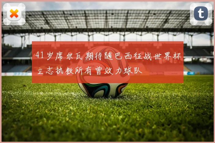 41岁席尔瓦期待随巴西征战世界杯立志执教所有曾效力球队