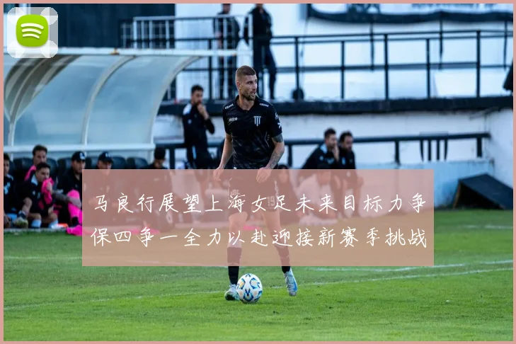 马良行展望上海女足未来目标力争保四争一全力以赴迎接新赛季挑战