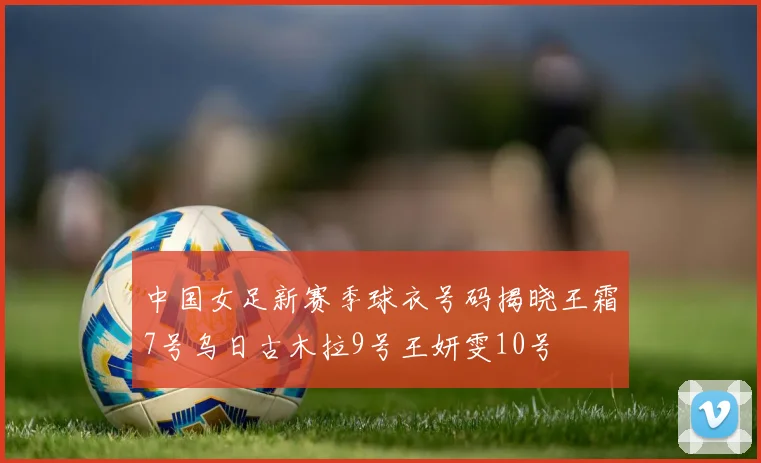 中国女足新赛季球衣号码揭晓王霜7号乌日古木拉9号王妍雯10号