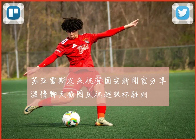 苏亚雷斯发来祝贺国安新闻官分享温情聊天截图庆祝超级杯胜利