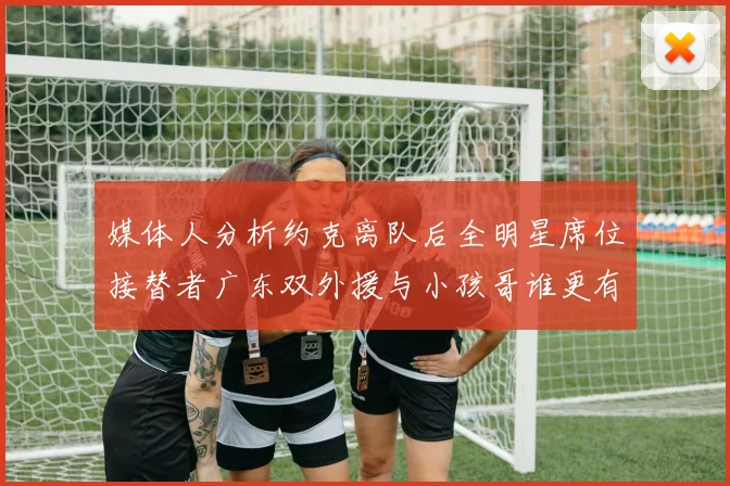媒体人分析约克离队后全明星席位接替者广东双外援与小孩哥谁更有希望