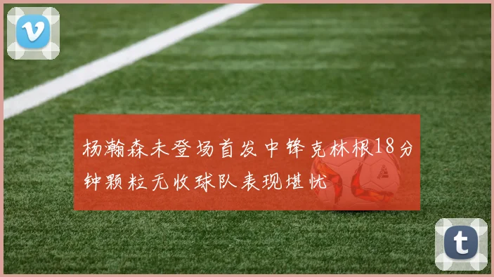 杨瀚森未登场首发中锋克林根18分钟颗粒无收球队表现堪忧