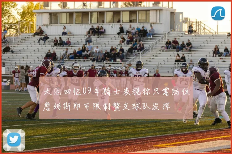 大范回忆09年骑士表现称只需防住詹姆斯即可限制整支球队发挥