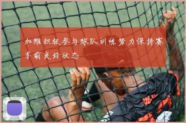 加维积极参与球队训练努力保持赛季前良好状态